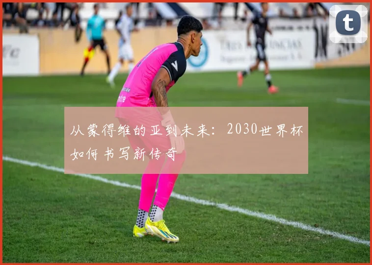 从蒙得维的亚到未来:2030世界杯如何书写新传奇