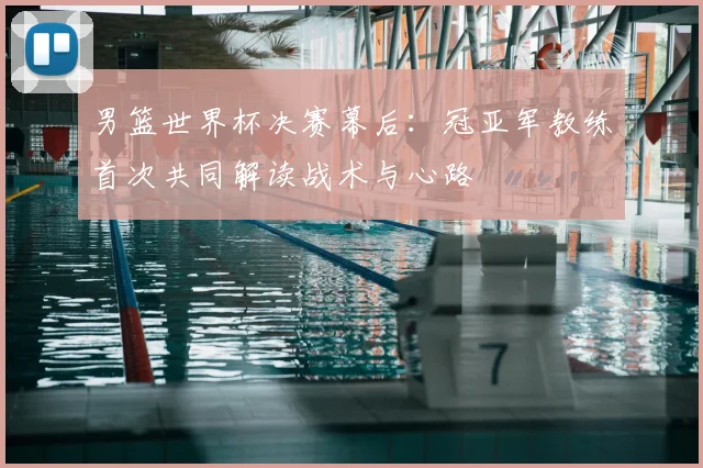 男篮世界杯决赛幕后：冠亚军教练首次共同解读战术与心路