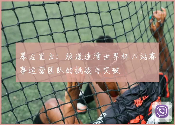 幕后直击：短道速滑世界杯六站赛事运营团队的挑战与突破