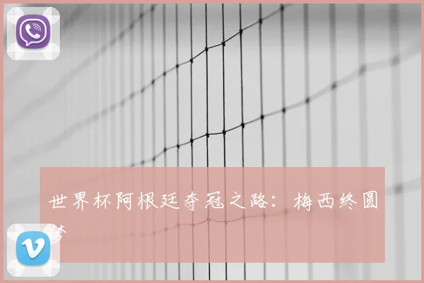 世界杯阿根廷夺冠之路:梅西终圆梦