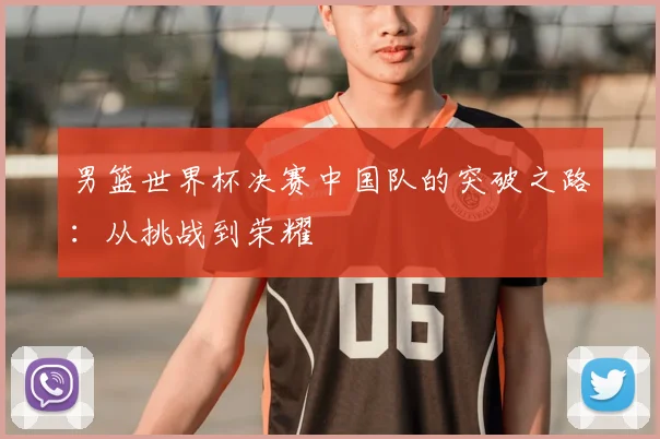 男篮世界杯决赛中国队的突破之路：从挑战到荣耀