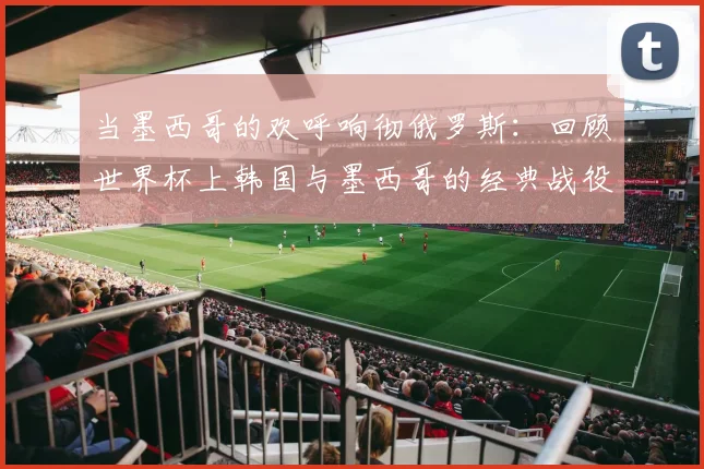 当墨西哥的欢呼响彻俄罗斯：回顾世界杯上韩国与墨西哥的经典战役