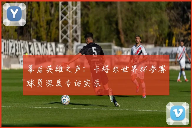 幕后英雄之声：卡塔尔世界杯参赛球员深度专访实录