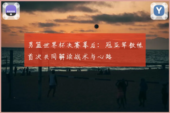 男篮世界杯决赛幕后：冠亚军教练首次共同解读战术与心路