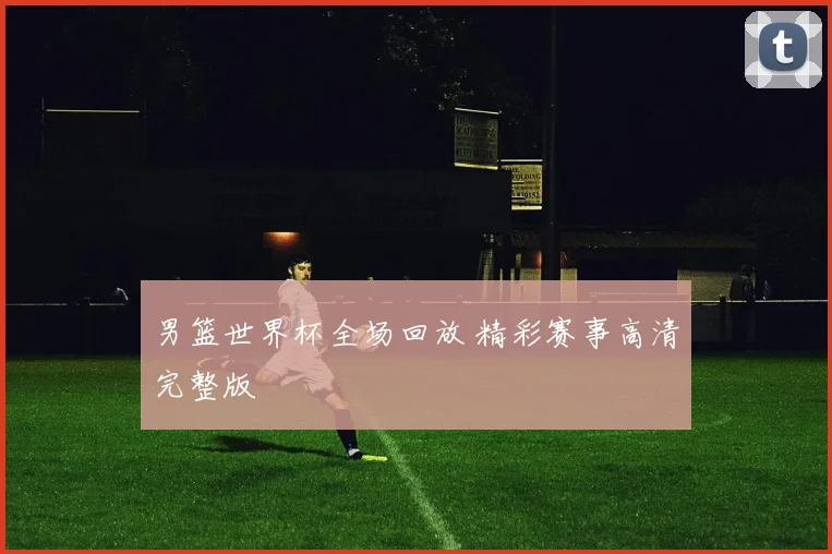 男篮世界杯全场回放 精彩赛事高清完整版