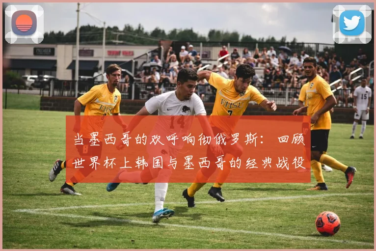 当墨西哥的欢呼响彻俄罗斯:回顾世界杯上韩国与墨西哥的经典战役