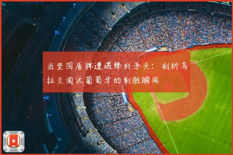 当坚固盾牌遭遇锋利矛头：剖析乌拉圭淘汰葡萄牙的制胜瞬间