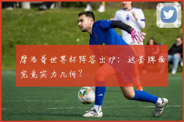 摩洛哥世界杯阵容出炉:这套牌面究竟实力几何?