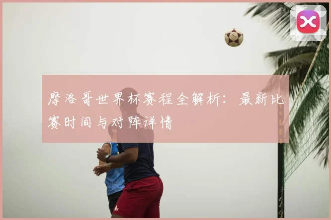 摩洛哥世界杯赛程全解析：最新比赛时间与对阵详情