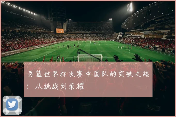 男篮世界杯决赛中国队的突破之路：从挑战到荣耀