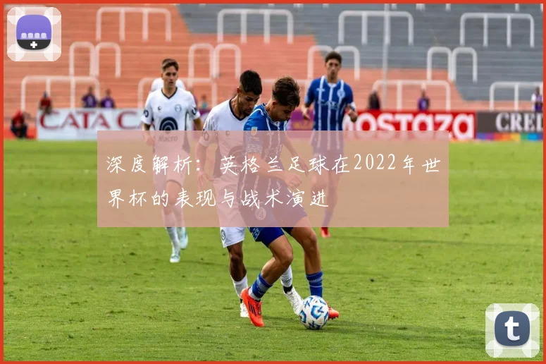 深度解析：英格兰足球在2022年世界杯的表现与战术演进