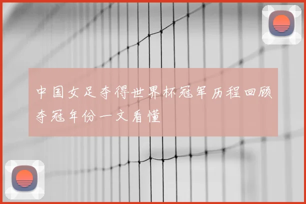 中国女足夺得世界杯冠军历程回顾夺冠年份一文看懂